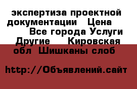 экспертиза проектной документации › Цена ­ 10 000 - Все города Услуги » Другие   . Кировская обл.,Шишканы слоб.